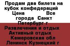 Продам два билета на кубок конфедераций  › Цена ­ 20 000 - Все города, Санкт-Петербург г. Развлечения и отдых » Активный отдых   . Кемеровская обл.,Ленинск-Кузнецкий г.